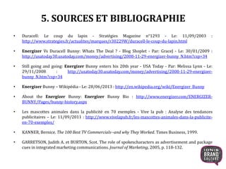 5. SOURCES ET BIBLIOGRAPHIE
• Duracell: Le coup du lapin - Stratégies Magazine n°1293 - Le: 11/09/2003 :
http://www.strategies.fr/actualites/marques/r30229W/duracell-le-coup-du-lapin.html
• Energizer Vs Duracell Bunny: Whats The Deal ? - Blog Shoplet - Par: GraceJ - Le: 30/01/2009 :
http://usatoday30.usatoday.com/money/advertising/2008-11-29-energizer-bunny_N.htm?csp=34
• Still going and going: Energizer Bunny enters his 20th year - USA Today - Par: Melissa Lynn - Le:
29/11/2008 : http://usatoday30.usatoday.com/money/advertising/2008-11-29-energizer-
bunny_N.htm?csp=34
• Energizer Bunny – Wikipédia - Le: 28/06/2013 : http://en.wikipedia.org/wiki/Energizer_Bunny
• About the Energizer Bunny: Energizer Bunny Bio : http://www.energizer.com/ENERGIZER-
BUNNY/Pages/bunny-history.aspx
• Les mascottes animales dans la publicité en 70 exemples - Vive la pub : Analyse des tendances
publicitaires – Le: 11/09/2011 : http://www.vivelapub.fr/les-mascottes-animales-dans-la-publicite-
en-70-exemples/
• KANNER, Bernice. The 100 Best TV Commercials--and why They Worked. Times Business, 1999.
• GARRETSON, Judith A. et BURTON, Scot. The role of spokescharacters as advertisement and package
cues in integrated marketing communications. Journal of Marketing, 2005, p. 118-132.
19
 
