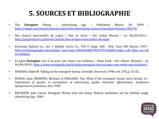 5. SOURCES ET BIBLIOGRAPHIE
• The Energizer Bunny – Advertising Age – Published: March, 29, 1999 :
http://adage.com/article/special-report-the-advertising-century/energizer-bunny/140174/
• Des avatars mercantiles du Lapin – Pop en stock – Par: Julien Marsot – Le: 06/04/2012 :
http://popenstock.ca/dossier/article/des-avatars-mercantiles-du-lapin
• Eveready Battery Co., Inc. v Adolph Coors Co., 765 F. Supp. 440 - Dist. Cour, ND Illinois 1991 :
http://scholar.google.com/scholar_case?case=10034638817045797163&hl=en&as_sdt=2&as_vis=1&
oi=scholarr
• Le lapin Energizer mis à nu pour une vente aux enchères - Sema Geek - Par: Olivier Despont - Le:
06/04/2010 : http://www.semageek.com/le-lapin-energizer-mis-nu-pour-une-vente-aux-encheres/
• HAYASHI, Alden M. Taking on the energizer bunny. Scientific American, 1998, vol. 278, p. 32-32.
• PEIRCE, Kate, MCBRIDE, Michael, et ENGLAND, Tim. What if the energizer bunny were female. In :
Importance of gender in perceptions of advertising spokes character effectiveness. Southwest
Symposium in Jonesboro, Ark. 1999.
• ERICKSON, Julie Liesse. Energizer Bunny Gets the Jump; Battery marketers set for holiday surge.
Advertising Age, 1989.
20
 