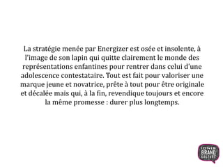 La stratégie menée par Energizer est osée et insolente, à
l’image de son lapin qui quitte clairement le monde des
représentations enfantines pour rentrer dans celui d’une
adolescence contestataire. Tout est fait pour valoriser une
marque jeune et novatrice, prête à tout pour être originale
et décalée mais qui, à la fin, revendique toujours et encore
la même promesse : durer plus longtemps.
4
 