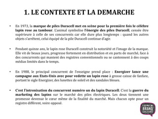 1. LE CONTEXTE ET LA DEMARCHE
• En 1973, la marque de piles Duracell met en scène pour la première fois le célèbre
lapin rose au tambour. L’animal symbolise l’énergie des piles Duracell, censée être
supérieure à celle de ses concurrents car elle dure plus longtemps : quand les autres
objets s’arrêtent, celui équipé de la pile Duracell continue d’agir.
• Pendant quinze ans, le lapin rose Duracell construit la notoriété et l’image de la marque.
Elle vit de beaux jours, progresse fortement en distribution et en parts de marché, face à
des concurrents qui manient des registres conventionnels ou se cantonnent à des coups
médias limités dans le temps.
• En 1988, le principal concurrent de l’enseigne prend place : Energizer lance une
campagne aux Etats-Unis avec pour vedette un lapin rose à grosse caisse de
fanfare, portant le sigle Energizer, des lunettes de soleil et des sandales bleues.
• C’est l’intronisation du concurrent numéro un du lapin Duracell. C’est la guerre du
marketing des lapins sur le marché des piles électriques. Les deux tiennent une
promesse devenue le cœur même de la finalité du marché. Mais chacun opte pour un
registre différent, voire opposé.
5
 