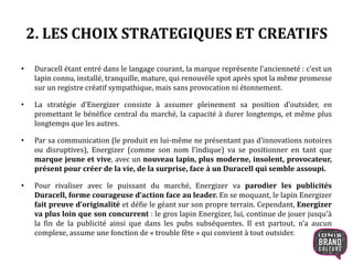 2. LES CHOIX STRATEGIQUES ET CREATIFS
• Duracell étant entré dans le langage courant, la marque représente l’ancienneté : c’est un
lapin connu, installé, tranquille, mature, qui renouvèle spot après spot la même promesse
sur un registre créatif sympathique, mais sans provocation ni étonnement.
• La stratégie d’Energizer consiste à assumer pleinement sa position d’outsider, en
promettant le bénéfice central du marché, la capacité à durer longtemps, et même plus
longtemps que les autres.
• Par sa communication (le produit en lui-même ne présentant pas d’innovations notoires
ou disruptives), Energizer (comme son nom l’indique) va se positionner en tant que
marque jeune et vive, avec un nouveau lapin, plus
moderne, insolent, provocateur, présent pour créer de la vie, de la surprise, face à
un Duracell qui semble assoupi.
• Pour rivaliser avec le puissant du marché, Energizer va parodier les publicités
Duracell, forme courageuse d’action face au leader. En se moquant, le lapin Energizer
fait preuve d’originalité et défie le géant sur son propre terrain. Cependant, Energizer
va plus loin que son concurrent : le gros lapin Energizer, lui, continue de jouer jusqu’à
la fin de la publicité ainsi que dans les pubs subséquentes. Il est partout, n’a aucun
complexe, assume une fonction de « trouble fête » qui convient à tout outsider.
6
 