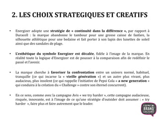 2. LES CHOIX STRATEGIQUES ET CREATIFS
• Energizer adopte une stratégie de « continuité dans la différence », par rapport à
Duracell : la marque abandonne le tambour pour une grosse caisse de fanfare, la
silhouette athlétique pour une bedaine et fait porter à son lapin des lunettes de soleil
ainsi que des sandales de plage.
• L’esthétique du symbole Energizer est décalée, fidèle à l’image de la marque. En
réalité toute la logique d’Energizer est de pousser à la comparaison afin de redéfinir le
passé et l’avenir.
• La marque cherche à favoriser la confrontation entre un univers normé, habituel,
tranquille (ce qui incarne la « vieille génération ») et un autre plus vivant, plus
audacieux, plus insolent (ce qui rappelle l’initiative de Pepsi Cola « a new generation »
qui conduira à la création du « Challenge » contre son éternel concurrent).
• En ce sens, comme avec la campagne Avis « we try harder », cette campagne audacieuse,
risquée, innovante, est à l’image de ce qu’une stratégie d’outsider doit assumer : « try
harder », faire plus et faire autrement que le leader.
7
 
