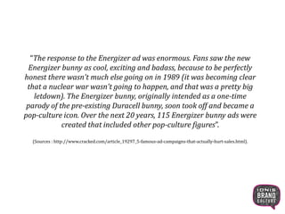 “The response to the Energizer ad was enormous. Fans saw the new
Energizer bunny as cool, exciting and badass, because to be perfectly
honest there wasn't much else going on in 1989 (it was becoming clear
that a nuclear war wasn't going to happen, and that was a pretty big
letdown). The Energizer bunny, originally intended as a one-time
parody of the pre-existing Duracell bunny, soon took off and became a
pop-culture icon. Over the next 20 years, 115 Energizer bunny ads were
created that included other pop-culture figures”.
(Sources : http://www.cracked.com/article_19297_5-famous-ad-campaigns-that-actually-hurt-sales.html).
8
 