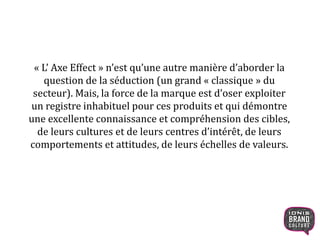 « L’ Axe Effect » n’est qu’une autre manière d’aborder la
question de la séduction (un grand « classique » du
secteur). Mais, la force de la marque est d’oser exploiter
un registre inhabituel pour ces produits et qui démontre
une excellente connaissance et compréhension des cibles,
de leurs cultures et de leurs centres d’intérêt, de leurs
comportements et attitudes, de leurs échelles de valeurs.
 