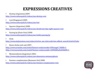 EXPRESSIONS CREATIVES
• Destiny (Argentine) 2009:
http://www.culturepub.fr/videos/axe-destiny-vost
• Lost (Singapour) 2009:
http://www.culturepub.fr/videos/axe-lost
• Squares (Argentine) 2008:
http://www.culturepub.fr/videos/axe-deodorant-day-night-squares-vost
• Passing by (Etats-Unis) 2008:
http://www.culturepub.fr/videos/axe-bullet-passing-by
• Click:
http://www.dailymotion.com/video/x3e3vn_axe-click-with-ben-affleck_news#.UchiUz55x0o
• Boom chicka wah wah 2007:
http://www.youtube.com/watch?feature=endscreen&v=lVXvxzgyG_U&NR=1
Http://www.youtube.com/watch?feature=endscreen&v=DHWAB4eHeHY&NR=1
• Metamorphosis (Argentine) 2002:
http://www.culturepub.fr/videos/axe-dimension-metamorphosis
• Femmes complaisantes (Royaume-Uni) 2000:
http://www.culturepub.fr/videos/axe-femmes-complaisantes-vost
 