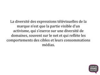 La diversité des expressions télévisuelles de la
marque n’est que la partie visible d’un activisme,
qui s’exerce sur une diversité de domaines, souvent
sur le net et qui reflète les comportements des
cibles et leurs consommations médias.
 