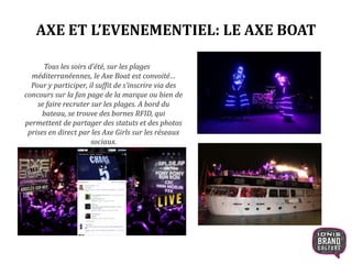 AXE ET L’EVENEMENTIEL: LE AXE BOAT
Tous les soirs d’été, sur les plages méditerranéennes,
le Axe Boat est convoité… Pour y participer, il
suffit de s’inscrire via des concours sur la fan
page de la marque ou bien de se faire recruter
sur les plages. A bord du bateau, se trouve des
bornes RFID, qui permettent de partager des
statuts et des photos prises en direct par les Axe
Girls sur les réseaux sociaux.
 