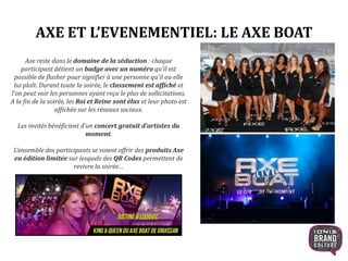 AXE ET L’EVENEMENTIEL: LE AXE BOAT
Axe reste dans le domaine de la séduction : chaque
participant détient un badge avec un numéro qu’il est
possible de flasher pour signifier à une personne qu’il ou elle
lui plaît. Durant toute la soirée, le classement est affiché et
l’on peut voir les personnes ayant reçu le plus de sollicitations.
A la fin de la soirée, les Roi et Reine sont élus et leur photo est
affichée sur les réseaux sociaux.
Les invités bénéficient d’un concert gratuit d’artistes du
moment.
L’ensemble des participants se voient offrir des produits Axe
en édition limitée sur lesquels des QR Codes permettent de
revivre la soirée…
 