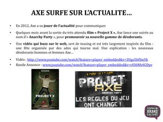 AXE SURFE SUR L’ACTUALITE…
• En 2012, Axe a su jouer de l’actualité pour communiquer.
• Quelques mois avant la sortie du très attendu film « Project X », Axe lance une soirée au
nom d’« Anarchy Party », pour promouvoir sa nouvelle gamme de déodorants.
• Une vidéo qui buzz sur le web, sert de teasing et est très largement inspirée du film :
une fête organisée par des ados qui tourne mal. Une explication : les nouveaux
déodorants hommes et femmes Axe…
• Vidéo : http://www.youtube.com/watch?feature=player_embedded&v=3Ugs5bfYmYk
• Bande Annonce : www.youtube.com/watch?feature=player_embedded&v=rUl6Nh4GDyo
 