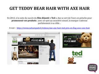 GET TEDDY BEAR HAIR WITH AXE HAIR
En 2012, à la suite du succès du film déjanté « Ted », Axe se sert de l’ours en peluche pour
promouvoir ses produits : avec un spot au caractère sexuel, la marque s’adresse
parfaitement à sa cible…
A voir : http://www.culturepub.fr/videos/axe-axe-hair-ted-pris-en-flag-avec-axe-hair
 