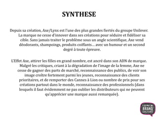 SYNTHESE
Depuis sa création, Axe/Lynx est l’une des plus grandes fiertés du groupe Unilever.
La marque ne cesse d’innover dans ses créations pour séduire et fidéliser sa
cible. Sans jamais traiter le problème sous un angle scientifique, Axe vend
déodorants, shampoings, produits coiffants… avec un humour et un second
degré à toute épreuve.
L’Effet Axe, attirer les filles en grand nombre, est ancré dans son ADN de marque.
Malgré les critiques, criant à la dégradation de l’image de la femme, Axe ne
cesse de gagner des parts de marché, reconnaissance des publics, de voir son
image croître fortement parmi les jeunes, reconnaissance des clients
prioritaires, et de remporter des Cannes à Lion ou nombre de prix pour ses
créations partout dans le monde, reconnaissance des professionnels (dans
lesquels il faut évidemment ne pas oublier les distributeurs qui ne peuvent
qu’apprécier une marque aussi remarquée).
 