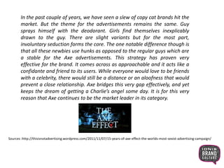 In the past couple of years, we have seen a slew of copy cat brands hit the
market. But the theme for the advertisements remains the same. Guy
sprays himself with the deodorant. Girls find themselves inexplicably
drawn to the guy. There are slight variants but for the most part,
involuntary seduction forms the core. The one notable difference though is
that all these newbies use hunks as opposed to the regular guys which are
a stable for the Axe advertisements. This strategy has proven very
effective for the brand. It comes across as approachable and it acts like a
confidante and friend to its users. While everyone would love to be friends
with a celebrity, there would still be a distance or an aloofness that would
prevent a close relationship. Axe bridges this very gap effectively, and yet
keeps the dream of getting a Charlie’s angel some day. It is for this very
reason that Axe continues to be the market leader in its category.
Sources :http://thisisnotadvertising.wordpress.com/2011/11/07/15-years-of-axe-effect-the-worlds-most-sexist-advertising-campaign/
 