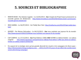 5. SOURCES ET BIBLIOGRAPHIE
• MINUTE BUZZ - Par Antoine Lagadec – Le 16/02/2012 - Axe s’inspire de Projet X pour promouvoir sa
nouvelle gamme de déodorants: http://www.minutebuzz.com/2012/02/16/axe-projet-x-promouvoir-
nouvelle-gamme-deodorant/
• MSD HARMA - Le 06/07/2012 - Get Teddy Bear Hair: http://msdharma.com/2012/07/get-teddy-bear-
hair/
• QUOZZY - Par Marine Delcambre - Le 04/12/2012 - Axe vous souhaite une joyeuse fin du monde:
http://www.quozzy.fr/2012/12/04/axe-vous-souhaite-une-joyeuse-fin-du-monde/
• CAP CAMPUS - Le 17/12/2012 - Axe Final Edition: L’Effet AXE ULTIME en édition limitée : un cadeau
original: http://www.capcampus.com/parfumerie-138/axe-final-edition-l-effet-axe-ultime-en-edition-
limitee-un-cadeau-original-a23162.htm
• Un exposé de la stratégie ainsi qu’une grande diversité de visuels et de campagnes de divers pays :
http://thisisnotadvertising.wordpress.com /2011/11/07/15-years-of-axe-effect-the-worlds-most-
sexist-advertising-campaign/
 