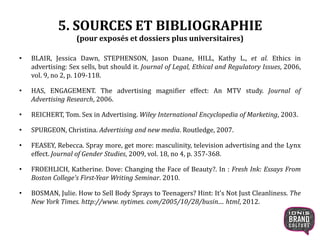 5. SOURCES ET BIBLIOGRAPHIE
(pour exposés et dossiers plus universitaires)
• BLAIR, Jessica Dawn, STEPHENSON, Jason Duane, HILL, Kathy L., et al. Ethics in
advertising: Sex sells, but should it. Journal of Legal, Ethical and Regulatory Issues, 2006,
vol. 9, no 2, p. 109-118.
• HAS, ENGAGEMENT. The advertising magnifier effect: An MTV study. Journal of
Advertising Research, 2006.
• REICHERT, Tom. Sex in Advertising. Wiley International Encyclopedia of Marketing, 2003.
• SPURGEON, Christina. Advertising and new media. Routledge, 2007.
• FEASEY, Rebecca. Spray more, get more: masculinity, television advertising and the Lynx
effect. Journal of Gender Studies, 2009, vol. 18, no 4, p. 357-368.
• FROEHLICH, Katherine. Dove: Changing the Face of Beauty?. In : Fresh Ink: Essays From
Boston College's First-Year Writing Seminar. 2010.
• BOSMAN, Julie. How to Sell Body Sprays to Teenagers? Hint: It's Not Just Cleanliness. The
New York Times. http://www. nytimes. com/2005/10/28/busin.... html, 2012.
 
