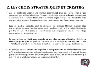 2. LES CHOIX STRATEGIQUES ET CREATIFS
• Axe se positionne comme une marque ressemblant plus que toute autre à une
génération, qui marie parfaitement l’humour, le décalage, le « fun et le cool », un rapport
décontracté à la séduction. L’humour et le second degré vont s’ancrer dans l’ADN de la
marque, lui permettant de gagner largement en modernité auprès des jeunes hommes.
• Face au modèle masculin, dont la référence est toujours Mennen (homme plus mature,
plus « mannequin », le « beau » traditionnel de la pub…) , la stratégie développée par Axe
crée un fort intérêt des jeunes femmes, qui comprennent très bien le décalage construit
par la communication.
• La marque joue sur l’attirance sexuelle et non plus sur une séduction éthérée ou
classique, parce que les produits auraient pour effet d’attirer les femmes… C’est
« l’effet Axe », l’effet que les produits Axe ont sur les femmes au passage des hommes.
• La marque fait donc vivre une expérience exceptionnelle au consommateur, sans
qu’il ne puisse comprendre toujours les raisons de son « sex appeal ». Il n’est ni victime
(car il comprend rapidement les avantages de cet « effet »), ni clairement conscient (ce
qui évite de le cataloguer comme un « dragueur ringard »).
 