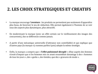 2. LES CHOIX STRATEGIQUES ET CREATIFS
• La marque encourage l’aventure : les produits ne permettent pas seulement d’apparaître
plus beau, de favoriser le jeu de séduction. Elle permet également à l’homme de se voir
sous des aspects plus dynamiques, plus attractifs.
• En modernisant la marque (avec un effet certain sur le vieillissement des images des
concurrents), Axe se différencie comme jamais.
• A partir d’une mécanique universelle (l’attirance non contrôlable) et qui explique que
d’autres pays (la marque s’y nomme parfois Lynx) adopte la même stratégie.
• Enfin, la marque a compris que « l’effet pulsionnel décuplé » d’Axe auprès des femmes
n’avait d’impact que si les hommes mis en avant ressemblait davantage à des « hommes
de tous les jours », des « geeks », des timides, que des « gravures de mode ».
 