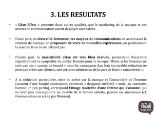 3. LES RESULTATS
• « L’Axe Effect » présente deux autres qualités, que le marketing de la marque et ses
actions de communication savent déployer avec talent.
• D’une part, on diversifie fortement les moyens de communications en accroissant le
contenu de marque, en proposant de vivre de nouvelles expériences, en positionnant
la marque là où on ne l’attend pas.
• D’autre part, la masculinité d’Axe est très bien évaluée, permettant d’accroitre
régulièrement la sympathie du public féminin pour la marque. Même si les hommes ne
sont pas des « canons de beauté » dans les campagnes Axe, leur incroyable séduction ne
peut que créer une jalousie, une certaine admiration de la part de leurs « concurrents ».
• A la séduction particulière, mise en scène par la marque et l’attractivité de l’homme
(souvent d’une beauté contestable, rarement « dragueur invétéré » mais, au contraire,
homme un peu perdu), correspond l’image moderne d’une femme qui s’assume, qui
ne veut plus correspondre au modèle de la femme séduite, passive ou amoureuse (cf.
Femmes mises en scène par Mennen).
 