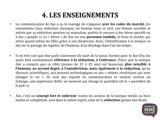 4. LES ENSEIGNEMENTS
• La communication de Axe a eu le courage de s’opposer avec les codes du marché, les
conventions (une séduction classique, un homme beau et viril, une femme sensible et
attirée par sa séduction sportive ou masculine, parfois le recours à des héros sportifs ou
à des « people »). Le « héros » de Axe est une personne lambda, ni beau ni moche, qui
attire quand même les filles grâce à son déodorant. Ainsi, l’identification à la marque se
fait sur le partage du registre, de l’humour, d’un décalage dans l’air du temps.
• Il est très rare que Axe parle clairement du sujet de la sueur, hormis pour le Axe Dry, les
spots font constamment référence à la séduction, à l’attirance…Parce que la marque
Axe a compris que sa cible (jeunes de 15 à 25 ans) est beaucoup plus sensible à
l’humour, au second degré, à l’autodérision, mais également à la séduction, qu’au
discours scientifiques, aux preuves technologiques et aux « nièmes révolutions qui vont
changer la vie ». Ils sont des experts en communication et veulent surtout un échange,
une expérience drôle, un moment qui change le quotidien (et le « quotidien de la pub »).
• Axe, c’est un concept fort et cohérent: toutes les actions de la marque media ou hors
media se complètent, sont dans le même esprit, celui de la séduction (projet Axe Boat).
 