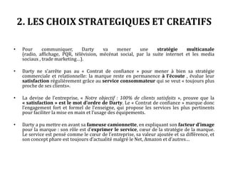 2. LES CHOIX STRATEGIQUES ET CREATIFS
• Pour communiquer, Darty va mener une stratégie multicanale (radio, affichage, PQR,
télévision, mécénat social, par la suite internet et les medias sociaux , trade marketing…).
• Darty ne s’arrête pas au « Contrat de confiance » pour mener à bien sa stratégie
commerciale et relationnelle: la marque reste en permanence à l’écoute , évalue leur
satisfaction régulièrement grâce au service consommateur qui se veut « toujours plus
proche de ses clients».
• La devise de l’entreprise, « Notre objectif : 100% de clients satisfaits », prouve que la
« satisfaction » est le mot d’ordre de Darty. Le « Contrat de confiance » marque donc
l’engagement fort et formel de l’enseigne, qui propose les services les plus pertinents
pour faciliter la mise en main et l’usage des équipements.
• Darty a pu mettre en avant sa fameuse camionnette, en expliquant son facteur d’image
pour la marque : son rôle est d’exprimer le service, cœur de la stratégie de la marque.
Le service est pensé comme le cœur de l’entreprise, sa valeur ajoutée et sa différence, et
son concept phare est toujours d’actualité malgré le Net, Amazon et d’autres…
 