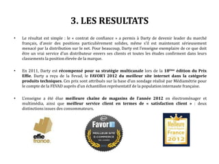 3. LES RESULTATS
• Le résultat est simple : le « contrat de confiance » a permis à Darty de devenir leader du marché
français, d’avoir des positions particulièrement solides, même s’il est maintenant sérieusement
menacé par la distribution sur le net. Pour beaucoup, Darty est l’enseigne exemplaire de ce que doit
être un vrai service d’un distributeur envers ses clients et toutes les études confirment dans leurs
classements la position élevée de la marque.
• En 2011, Darty est récompensé pour sa stratégie multicanale lors de la 18ème édition du Prix
Effie. Darty a reçu de la Fevad, le FAVOR’I 2012 du meilleur site internet dans la catégorie
produits techniques. Ces prix sont attribués sur la base d’un sondage réalisé par Médiamétrie pour
le compte de la FEVAD auprès d’un échantillon représentatif de la population internaute française.
• L’enseigne a été élue meilleure chaîne de magasins de l’année 2012 en électroménager et
multimédia, ainsi que meilleur service client en termes de « satisfaction client » : deux
distinctions issues des consommateurs.
 