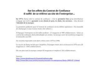 En 1973, Darty créé le contrat de confiance : c’est la première fois qu’un distributeur
s’engage par écrit à garantir à ses clients le prix, le choix, les services… Cela devient
l’identité de la marque.
La première publicité pour le Contrat de confiance est la célèbre opération « Une bouteille
de champagne si vous trouvez moins cher ailleurs ».
A l’époque, l’entreprise est de taille modeste : 11 magasins et 908 collaborateurs. Grâce au
contrat de confiance, Darty démultiplie ses ventes : la marque ouvre de nombreux magasins
et intensifie son SAV.
Six sociétés régionales sont alors créées entre 1975 et 1986.
Le succès de Darty ne fait que s’amplifier, l’enseigne rentre alors en bourse en 1976 avec 20
magasins et 1 845 collaborateurs.
Dix ans plus tard, la marque compte 83 magasins et emploie 6 201 collaborateurs.
Sources:
http://www.dartyfrance.fr/ContratConfiance.php
http://www.bloc.com/article/societe/societes-et-entreprises/darty-2009-07-13.html
Sur les effets du Contrat de Confiance
il suffit de se référer au site de l’entreprise…
En 1973, Darty créée le contrat de confiance : c’est la première fois qu’un distributeur s’engage
par écrit à garantir à ses clients le prix, le choix, les services…Cela devient l’identité de la
marque.
 