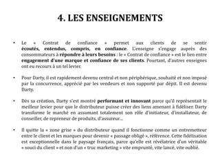 4. LES ENSEIGNEMENTS
• Le « Contrat de confiance » permet aux clients de se sentir
écoutés, entendus, compris, en confiance. L’enseigne s’engage auprès des
consommateurs à répondre à leurs besoins : le « Contrat de confiance » est le lien entre
engagement d’une marque et confiance de ses clients. Pourtant, d’autres enseignes
ont eu recours à un tel levier.
• Pour Darty, il est rapidement devenu central et non périphérique, souhaité et non imposé
par la concurrence, apprécié par les vendeurs et non supporté par dépit. Il est devenu
Darty.
• Dès sa création, Darty s’est montré performant et innovant parce qu’il représentait le
meilleur levier pour que le distributeur puisse créer des liens amenant à fidéliser. Darty
transforme le marché en assumant totalement son rôle d’initiateur, d’installateur, de
conseiller, de repreneur de produits, d’assureur…
• Il quitte la « zone grise » du distributeur quand il fonctionne comme un entremetteur
entre le client et les marques pour devenir « passage obligé », référence. Cette fidélisation
est exceptionnelle dans le paysage français, parce qu’elle est révélatrice d’un véritable
« souci du client » et non d’un « truc marketing » vite emprunté, vite lancé, vite oublié.
 