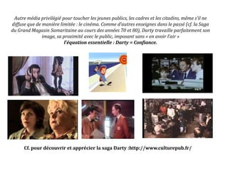 Autre média privilégié pour toucher les jeunes publics, les cadres et les citadins, même s’il ne
diffuse que de manière limitée : le cinéma. Comme d’autres enseignes dans le passé (cf. la Saga
du Grand Magasin Samaritaine au cours des années 70 et 80), Darty travaille parfaitement son
image, sa proximité avec le public, imposant sans « en avoir l’air »
l’équation essentielle : Darty = Confiance.
Cf. pour découvrir et apprécier la saga Darty :http://www.culturepub.fr/
 