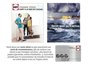Darty lance une carte client ou plus exactement une
carte de reconnaissance, afin de restituer aux
clients ce que l’enseigne sait d’eux : plus besoin de
papiers (garanties, notices d’utilisation…), il est même
possible pour le consommateur de consulter la liste de
ses achats depuis 6 ans sur l’espace client.
 