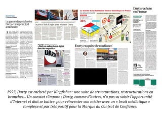 1993, Darty est racheté par Kingfisher : une suite de structurations, restructurations en
branches… Un constat s’impose : Darty, comme d’autres, n’a pas su saisir l’opportunité
d’Internet et doit se battre pour réinventer son métier avec un « bruit médiatique »
complexe et pas très positif pour la Marque du Contrat de Confiance.
 