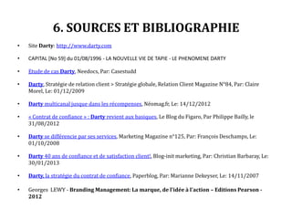 6. SOURCES ET BIBLIOGRAPHIE
• Site Darty: http://www.darty.com
• CAPITAL [No 59] du 01/08/1996 - LA NOUVELLE VIE DE TAPIE - LE PHENOMENE DARTY
• Etude de cas Darty, Needocs, Par: Casestudd
• Darty, Stratégie de relation client > Stratégie globale, Relation Client Magazine N°84, Par: Claire
Morel, Le: 01/12/2009
• Darty multicanal jusque dans les récompenses, Néomag.fr, Le: 14/12/2012
• « Contrat de confiance » : Darty revient aux basiques, Le Blog du Figaro, Par Philippe Bailly, le
31/08/2012
• Darty se différencie par ses services, Marketing Magazine n°125, Par: François Deschamps, Le:
01/10/2008
• Darty 40 ans de confiance et de satisfaction client!, Blog-init marketing, Par: Christian Barbaray, Le:
30/01/2013
• Darty, la stratégie du contrat de confiance, Paperblog, Par: Marianne Dekeyser, Le: 14/11/2007
• Georges LEWY - Branding Management: La marque, de l'idée à l'action – Editions Pearson -
2012
 