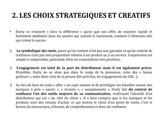 2. LES CHOIX STRATEGIQUES ET CREATIFS
• Darty va vraiment « faire la différence » parce que son offre, de manière rapide et
fortement médiatisée dans les années qui suivent le lancement, contient 5 éléments-clés
qui créent le succès:
1. La symbolique des mots, parce qu’un contrat n’est pas une garantie et qu’un contrat de
confiance n’est pas une proposition relative à un produit ou à un service. L’expression est
simple à comprendre, puissante, forte en connotations très positives.
2. L’engagement est total de la part du distributeur mais il est également précis.
D’emblée, Darty ne se situe pas dans le camp de la promesse, celui des « beaux
parleurs », mais dans celui de la preuve (les prix bas, les engagements du SAV…).
3. Au lieu de faire de cette « offre » un sujet annexe et de privilégier les batailles autour des
marques à prix « cassés », « écrasés », « exceptionnels », Darty fait du contrat de
confiance l’un des outils majeurs de sa communication, renforçant l’identité d’un
distributeur qui est « du côté du client ». Il a bien compris que si les marques et les
produits sont des raisons d’achat, ce qui motive le choix d’un point de vente, c’est le
besoin de réassurance, d’écoute, de compréhension et donc de confiance.
 