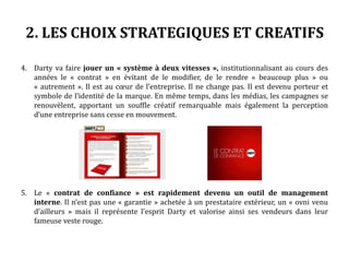 2. LES CHOIX STRATEGIQUES ET CREATIFS
4. Darty va faire jouer un « système à deux vitesses », institutionnalisant au cours des
années le « contrat » en évitant de le modifier, de le rendre « beaucoup plus » ou
« autrement ». Il est au cœur de l’entreprise. Il ne change pas. Il est devenu porteur et
symbole de l’identité de la marque. En même temps, dans les médias, les campagnes se
renouvèlent, apportant un souffle créatif remarquable mais également la perception
d’une entreprise sans cesse en mouvement.
5. Le « contrat de confiance » est rapidement devenu un outil de management
interne. Il n’est pas une « garantie » achetée à un prestataire extérieur, un « ovni venu
d’ailleurs » mais il représente l’esprit Darty et valorise ainsi ses vendeurs dans leur
fameuse veste rouge.
 