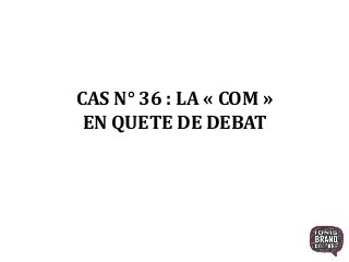 CAS N° 36 : LA « COM »
EN QUETE DE DEBAT
1
 