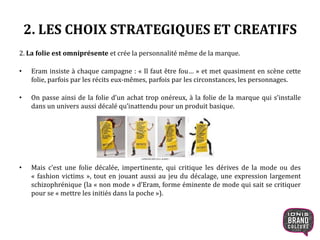 2. LES CHOIX STRATEGIQUES ET CREATIFS
2. La folie est omniprésente et crée la personnalité même de la marque.
• Eram insiste à chaque campagne : « Il faut être fou… » et met quasiment en scène cette
folie, parfois par les récits eux-mêmes, parfois par les circonstances, les personnages.
• On passe ainsi de la folie d’un achat trop onéreux, à la folie de la marque qui s’installe
dans un univers aussi décalé qu’inattendu pour un produit basique.
• Mais c’est une folie décalée, impertinente, qui critique les dérives de la mode ou des
« fashion victims », tout en jouant aussi au jeu du décalage, une expression largement
schizophrénique (la « non mode » d’Eram, forme éminente de mode qui sait se critiquer
pour se « mettre les initiés dans la poche »).
10
 