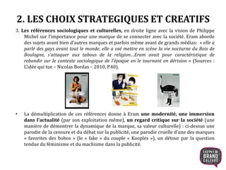 2. LES CHOIX STRATEGIQUES ET CREATIFS
3. Les références sociologiques et culturelles, en droite ligne avec la vision de Philippe
Michel sur l’importance pour une marque de se connecter avec la société. Eram aborde
des sujets avant bien d’autres marques et parfois même avant de grands médias: « elle a
parlé des gays avant tout le monde, elle a osé mettre en scène la vie nocturne du Bois de
Boulogne, s’attaquer aux tabous de la religion…Eram avait pour caractéristique de
rebondir sur le contexte sociologique de l’époque en le tournant en dérision » (Sources :
L’idée qui tue – Nicolas Bordas – 2010, P.40).
• La démultiplication de ces références donne à Eram une modernité, une immersion
dans l’actualité (par son exploitation même), un regard critique sur la société (une
manière de démontrer la dynamique de la marque, sa valeur culturelle) : ci-dessus une
parodie de la censure et du débat sur la publicité, une parodie cruelle d’une des marques
« favorites des bobos » (le « fake » du couple « Kooples »), un détour par la question
tendue du féminisme et du machisme dans la publicité.
11
 