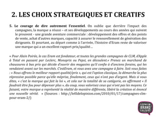 2. LES CHOIX STRATEGIQUES ET CREATIFS
5. Le courage de dire autrement l’essentiel. On oublie que derrière l’impact des
campagnes, la marque a réussi – et ses développements au cours des années qui suivent
le prouvent - une grande aventure commerciale : développement des offres et des points
de vente, achat d’autres marques, capacité à assurer le renouvellement de génération des
dirigeants. Et pourtant, au départ comme à l’arrivée, l’histoire d’Eram reste de valoriser
une marque qui a un excellent rapport prix/qualité…
« Pour Alain Poirée, le cas Eram est fondateur, et toutes les grandes campagnes de CLM, d’Apple
à Total en passant par Leclerc, Monoprix ou Pepsi, en découlent.« Prenez un marchand de
chaussures à bas prix qui décide d’ouvrir des magasins qu’il confie à d’anciens forains, qui les
vendaient avant sur les marchés. C’estEram, et vous avez une campagne à faire. Soit vous faites
: « Nous offrons le meilleur rapport qualité/prix », qui est l’option classique, la démarche la plus
répressive possible parce qu’elle méprise, finalement, ceux qui n’ont pas d’argent. Mais si vous
dites, « c’est la marque qui fait la loi », et cela sur la totalité de sa catégorie, en affirmant « Il
faudrait être fou pour dépenser plus », du coup, vous valorisez ceux qui n’ont pas les moyens. Ce
faisant, votre marque a représenté la réalité de manière différente, libéré la création et énoncé
une nouvelle vérité. » (Sources : http://lefildelopinion.com/2010/01/17/campagnes-clm-
pour-eram-2/)
13
 