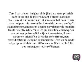 C’est à partir d’un insight solide (il y a d’autres priorités
dans la vie que de mettre autant d’argent dans des
chaussures), qu’Eram construit son « combat pour le prix
bas », qui pourrait ressembler à celui de Leclerc sauf qu’il
s’agit d’une revendication destinée à valoriser de manière
très forte et très différente, ce qui n’est finalement qu’un
« argument prix-qualité ». Quant au registre, il sera
rarement offensif vis-à-vis des concurrents, peu
revendicatif sur le champ consumériste. C’est un point de
départ pour établir une différence amplifiée par la folie
des campagnes, leurs références.
14
 