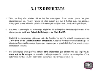 3. LES RESULTATS
• Tout au long des années 80 et 90, les campagnes Eram seront parmi les plus
récompensées en France (même si elles auront du mal à briller dans les grandes
campagnes internationales qui ne choisissent pas toujours des créations si spécifiques).
• En 2001, la campagne « Aucun corps de femme n’a été exploité dans cette publicité » a été
récompensée au Grand Prix de l’affichage et au Club des DA.
• En 2011, les campagnes « Couples » et « La famille c’est sacré » ont été récompensées au
38ème Prix de la Communication Extérieure. C’est un véritable buzz marketing : les
réactions fusent et la marque donne aux internautes la possibilité de s’exprimer à travers
les réseaux sociaux.
• Les campagnes Eram peuvent autant être appréciées que critiquées, peu importe. La
notoriété de la marque est assurée et chaque nouvelle création est susceptible d’être
relayée en médias (cf. le « bad buzz » autour des « nouveaux couples »).
16
 
