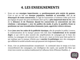 4. LES ENSEIGNEMENTS
• Eram est une enseigne impertinente, au positionnement prix entrée de gamme.
C’est ce qui en fait une marque populaire, familiale et accessible. Afin de se
démarquer de toute concurrence, il s’agit de transmettre à l’acheteur l’idée qu’il n’est
pas logique de payer des prix exorbitants alors qu’il y a plus important dans la vie, avec
de la distance et de l’humour. Quand les concurrents se concentrent sur des
relations « mécaniques » avec les publics (la mode, le prix, la qualité), Eram se
positionne sur une revendication étonnante, juste, appréciée à divers niveaux.
• Eram joue avec les codes de la publicité classique, afin de prendre le public à revers:
la communication de la marque pousse très loin dans l’autodérision et le second
degré, ce qui créé le plus souvent des amplifications de campagne par le biais des
médias. La campagne est rarement une « fin en soi » mais un levier pour faire parler. Ce
qui explique que la marque n’hésite pas à susciter la polémique avec des campagnes
qui reflètent la société actuelle mais qui peuvent très largement choquer…
• Eram, c’est un professionnalisme exceptionnel : la continuité dans le temps et le bon
renouvellement des campagnes, une intelligence des sujets, une qualité des films qui
n’ont rien à envier au cinéma traditionnel (cf. influence forte d’Etienne Chatillez…).
17
 