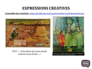 EXPRESSIONS CREATIVES
1977 – « Si les héros de contes de fée
avaient connu Eram… »
L’ensemble des créations: : http://fr.adforum.com/search/creative-work/keyword/eram
18
 