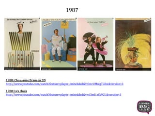 1987
1988: Chaussure Eram en 3D
http://www.youtube.com/watch?feature=player_embedded&v=hxrUMwgTC8w&version=3
1988: Les clous
http://www.youtube.com/watch?feature=player_embedded&v=63ml1eSc9CU&version=3
22
 