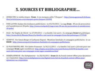 5. SOURCES ET BIBLIOGRAPHIE…
• AVORA VOX: Le média citoyen - Eram : A vos marques, prêts ? Choquez ! : http://www.agoravox.fr/tribune-
libre/article/eram-a-vos-marques-prets-choquez-101602
• VIVE LA PUB: Analyse des tendances publicitaires - Le 03/10/2011 - La saga Eram : 38 ans de provocation
et d’autodérision en 20 pubs: http://www.vivelapub.fr/saga-eram-38-ans-de-provocation-et-autoderision-
20-pubs/
• ELLE - Par Sophie de Chivré - Le 27/09/2011 - « La famille c’est sacré »: la campagne Eram fait polémique:
http://www.elle.fr/Maman/News/La-famille-c-est-sacre-la-campagne-Eram-fait-polemique-1737648
• SCOOP IT - Par Simon Berger et Guillaume Dupont - Mutations familiales et campagnes publicitaires : le cas
ERAM : http://www.scoop.it/t/mutations-familiales-et-campagnes-publicitaires
• LE PLUS NOUVEL OBS - Par Ambre Franrenet - Le 02/11/2011 - « La famille c’est sacré » joli nom pour une
campagne Eram jugée scandaleuse: http://leplus.nouvelobs.com/contribution/210190-la-famille-c-est-
sacre-joli-nom-pour-une-campagne-eram-jugee-scandaleuse.html
• DARKPLANNEUR - Par Darkplanneur - Le 20/10/2011 - Eram fait du brand content offline pour dynamiser
sa e-reputation: http://www.darkplanneur.com/digital/eram-fait-du-branded-content-offline-pour-
dynamiser-sa-e-reputation
29
 