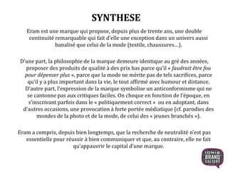 SYNTHESE
Eram est une marque qui propose, depuis plus de trente ans, une double
continuité remarquable qui fait d’elle une exception dans un univers aussi
banalisé que celui de la mode (textile, chaussures…).
D’une part, la philosophie de la marque demeure identique au gré des années,
proposer des produits de qualité à des prix bas parce qu’il « faudrait être fou
pour dépenser plus », parce que la mode ne mérite pas de tels sacrifices, parce
qu’il y a plus important dans la vie, le tout affirmé avec humour et distance.
D’autre part, l’expression de la marque symbolise un anticonformisme qui ne
se cantonne pas aux critiques faciles. On choque en fonction de l’époque, en
s’inscrivant parfois dans le « politiquement correct » ou en adoptant, dans
d’autres occasions, une provocation à forte portée médiatique (cf. parodies des
mondes de la photo et de la mode, de celui des « jeunes branchés »).
Eram a compris, depuis bien longtemps, que la recherche de neutralité n’est pas
essentielle pour réussir à bien communiquer et que, au contraire, elle ne fait
qu’appauvrir le capital d’une marque.
3
 