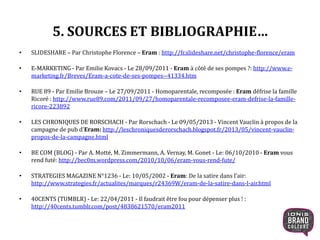 5. SOURCES ET BIBLIOGRAPHIE…
• SLIDESHARE – Par Christophe Florence – Eram : http://fr.slideshare.net/christophe-florence/eram
• E-MARKETING - Par Emilie Kovacs - Le 28/09/2011 - Eram à côté de ses pompes ?: http://www.e-
marketing.fr/Breves/Eram-a-cote-de-ses-pompes--41334.htm
• RUE 89 - Par Emilie Brouze – Le 27/09/2011 - Homoparentale, recomposée : Eram défrise la famille
Ricoré : http://www.rue89.com/2011/09/27/homoparentale-recomposee-eram-defrise-la-famille-
ricore-223892
• LES CHRONIQUES DE RORSCHACH - Par Rorschach - Le 09/05/2013 - Vincent Vauclin à propos de la
campagne de pub d'Eram: http://leschroniquesderorschach.blogspot.fr/2013/05/vincent-vauclin-
propos-de-la-campagne.html
• BE COM (BLOG) - Par A. Motté, M. Zimmermann, A. Vernay, M. Gonet - Le: 06/10/2010 - Eram vous
rend futé: http://bec0m.wordpress.com/2010/10/06/eram-vous-rend-fute/
• STRATEGIES MAGAZINE N°1236 - Le: 10/05/2002 - Eram: De la satire dans l’air:
http://www.strategies.fr/actualites/marques/r24369W/eram-de-la-satire-dans-l-air.html
• 40CENTS (TUMBLR) - Le: 22/04/2011 - Il faudrait être fou pour dépenser plus ! :
http://40cents.tumblr.com/post/4838621570/eram2011
30
 
