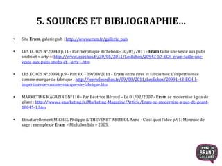 5. SOURCES ET BIBLIOGRAPHIE…
• Site Eram, galerie pub : http://www.eram.fr/gallerie_pub
• LES ECHOS N°20943 p.11 - Par: Véronique Richebois - 30/05/2011 - Eram taille une veste aux pubs
snobs et « arty »: http://www.lesechos.fr/30/05/2011/LesEchos/20943-57-ECH_eram-taille-une-
veste-aux-pubs-snobs-et---arty--.htm
• LES ECHOS N°20991 p.9 - Par: P.C - 09/08/2011 - Eram entre rires et sarcasmes: L’impertinence
comme marque de fabrique : http://www.lesechos.fr/09/08/2011/LesEchos/20991-43-ECH_l-
impertinence-comme-marque-de-fabrique.htm
• MARKETING MAGAZINE N°110 - Par Béatrice Héraud – Le 01/02/2007 - Eram se modernise à pas de
géant : http://www.e-marketing.fr/Marketing-Magazine/Article/Eram-se-modernise-a-pas-de-geant-
18045-1.htm
• Et naturellement MICHEL Philippe & THEVENET ABITBOL Anne - C’est quoi l’idée p.91: Monnaie de
sage : exemple de Eram – Michalon Eds – 2005.
31
 