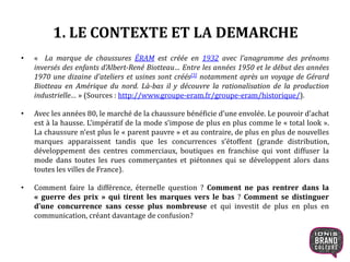 1. LE CONTEXTE ET LA DEMARCHE
• « La marque de chaussures ÉRAM est créée en 1932 avec l'anagramme des prénoms
inversés des enfants d'Albert-René Biotteau… Entre les années 1950 et le début des années
1970 une dizaine d'ateliers et usines sont créés[3] notamment après un voyage de Gérard
Biotteau en Amérique du nord. Là-bas il y découvre la rationalisation de la production
industrielle… » (Sources : http://www.groupe-eram.fr/groupe-eram/historique/).
• Avec les années 80, le marché de la chaussure bénéficie d’une envolée. Le pouvoir d’achat
est à la hausse. L’impératif de la mode s’impose de plus en plus comme le « total look ».
La chaussure n’est plus le « parent pauvre » et au contraire, de plus en plus de nouvelles
marques apparaissent tandis que les concurrences s’étoffent (grande distribution,
développement des centres commerciaux, boutiques en franchise qui vont diffuser la
mode dans toutes les rues commerçantes et piétonnes qui se développent alors dans
toutes les villes de France).
• Comment faire la différence, éternelle question ? Comment ne pas rentrer dans la
« guerre des prix » qui tirent les marques vers le bas ? Comment se distinguer
d’une concurrence sans cesse plus nombreuse et qui investit de plus en plus en
communication, créant davantage de confusion?
4
 