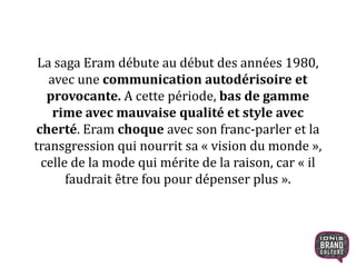 La saga Eram débute au début des années 1980,
avec une communication autodérisoire et
provocante. A cette période, bas de gamme
rime avec mauvaise qualité et style avec
cherté. Eram choque avec son franc-parler et la
transgression qui nourrit sa « vision du monde »,
celle de la mode qui mérite de la raison, car « il
faudrait être fou pour dépenser plus ».
7
 
