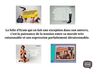 La folie d’Eram qui en fait une exception dans son univers,
c’est la puissance de la tension entre sa morale très
raisonnable et son expression parfaitement déraisonnable.
8
 