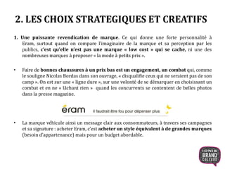 2. LES CHOIX STRATEGIQUES ET CREATIFS
1. Une puissante revendication de marque. Ce qui donne une forte personnalité à
Eram, surtout quand on compare l’imaginaire de la marque et sa perception par les
publics, c’est qu’elle n’est pas une marque « low cost » qui se cache, ni une des
nombreuses marques à proposer « la mode à petits prix ».
• Faire de bonnes chaussures à un prix bas est un engagement, un combat qui, comme
le souligne Nicolas Bordas dans son ouvrage, « disqualifie ceux qui ne seraient pas de son
camp ». On est sur une « ligne dure », sur une volonté de se démarquer en choisissant un
combat et en ne « lâchant rien » quand les concurrents se contentent de belles photos
dans la presse magazine.
• La marque véhicule ainsi un message clair aux consommateurs, à travers ses campagnes
et sa signature : acheter Eram, c’est acheter un style équivalent à de grandes marques
(besoin d’appartenance) mais pour un budget abordable.
9
 