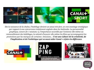 Dès la naissance de la chaîne, l’habillage devient un atout très fort, un vrai avantage stratégique
par rapport à une concurrence totalement engluée dans les habitudes. La personnalité
graphique, sonore (le « tutututu »), l’importance accordée par l’antenne elle-même au
renouvellement des habillages, la volonté d’assurer elle-même les films qui accompagnent les
promotions par les marques de certaines émissions… C’est une culture de la créativité, de
l’implication et de l’esthétique qui va aussi aider Canal + à faire la différence.
10
 